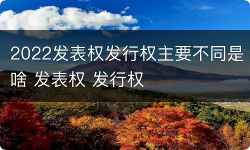 2022发表权发行权主要不同是啥 发表权 发行权