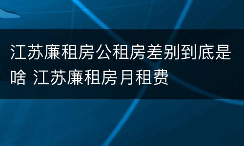 江苏廉租房公租房差别到底是啥 江苏廉租房月租费