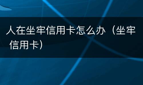 人在坐牢信用卡怎么办（坐牢 信用卡）