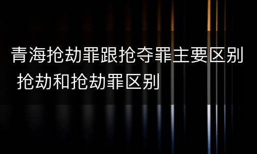 青海抢劫罪跟抢夺罪主要区别 抢劫和抢劫罪区别