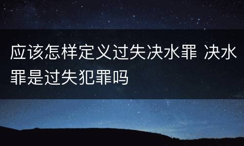 应该怎样定义过失决水罪 决水罪是过失犯罪吗