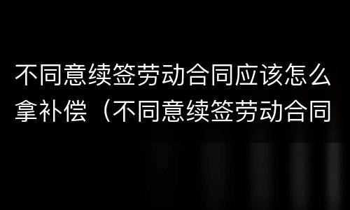 不同意续签劳动合同应该怎么拿补偿（不同意续签劳动合同应该怎么拿补偿款）