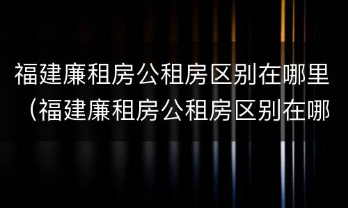 福建廉租房公租房区别在哪里（福建廉租房公租房区别在哪里查）