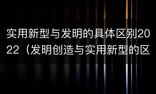 实用新型与发明的具体区别2022（发明创造与实用新型的区别）