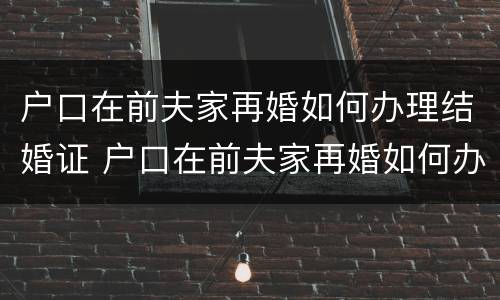 户口在前夫家再婚如何办理结婚证 户口在前夫家再婚如何办理结婚证呢
