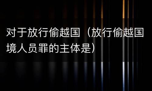 对于放行偷越国（放行偷越国境人员罪的主体是）