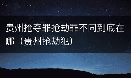 贵州抢夺罪抢劫罪不同到底在哪(贵州抢劫犯)