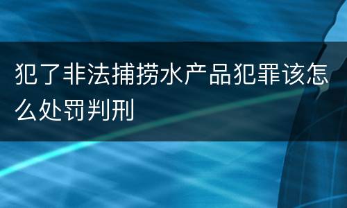 犯了非法捕捞水产品犯罪该怎么处罚判刑
