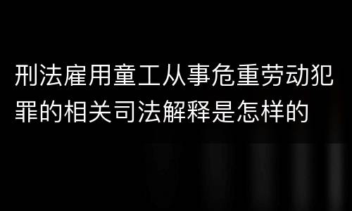 刑法雇用童工从事危重劳动犯罪的相关司法解释是怎样的