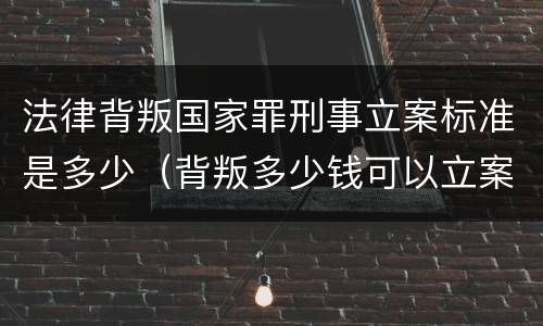 法律背叛国家罪刑事立案标准是多少（背叛多少钱可以立案）
