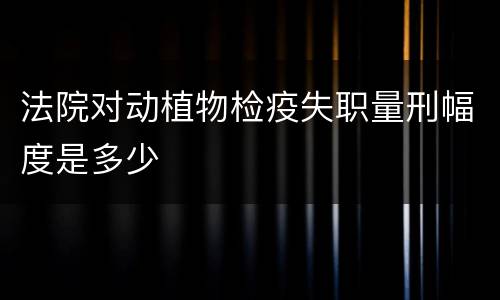 法院对动植物检疫失职量刑幅度是多少