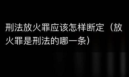 刑法放火罪应该怎样断定（放火罪是刑法的哪一条）