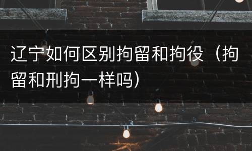 辽宁如何区别拘留和拘役（拘留和刑拘一样吗）