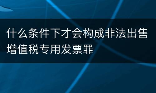 什么条件下才会构成非法出售增值税专用发票罪