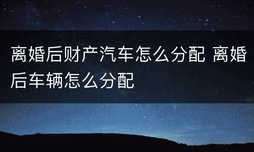 离婚后财产汽车怎么分配 离婚后车辆怎么分配
