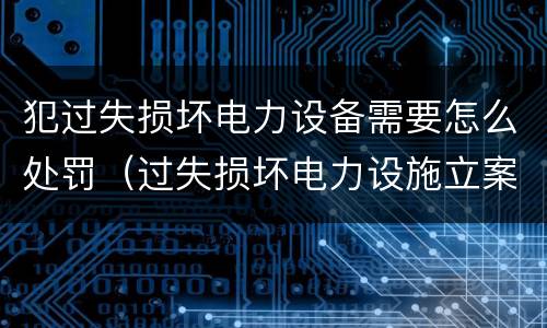 犯过失损坏电力设备需要怎么处罚（过失损坏电力设施立案标准）
