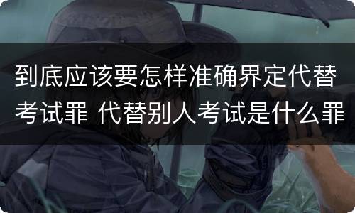 到底应该要怎样准确界定代替考试罪 代替别人考试是什么罪
