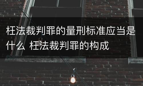 枉法裁判罪的量刑标准应当是什么 枉法裁判罪的构成