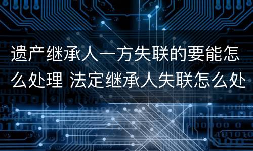 遗产继承人一方失联的要能怎么处理 法定继承人失联怎么处理遗产