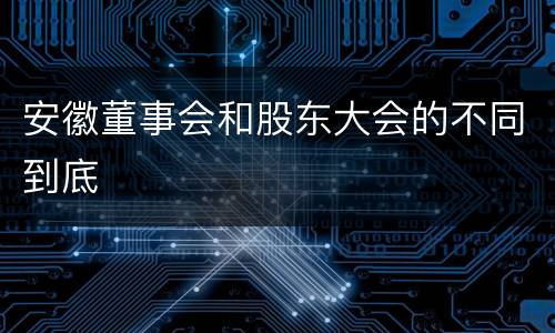 安徽董事会和股东大会的不同到底