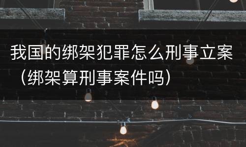 我国的绑架犯罪怎么刑事立案（绑架算刑事案件吗）