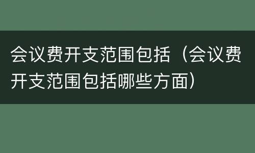 会议费开支范围包括（会议费开支范围包括哪些方面）
