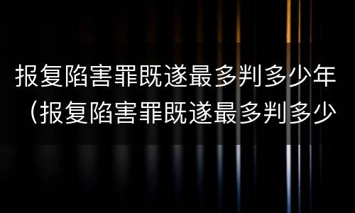 报复陷害罪既遂最多判多少年（报复陷害罪既遂最多判多少年徒刑）