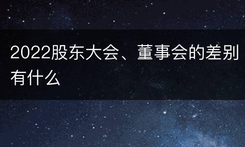 2022股东大会、董事会的差别有什么