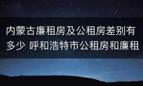 内蒙古廉租房及公租房差别有多少 呼和浩特市公租房和廉租房的区别