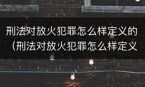 刑法对放火犯罪怎么样定义的（刑法对放火犯罪怎么样定义的认定）