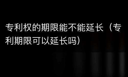 专利权的期限能不能延长（专利期限可以延长吗）