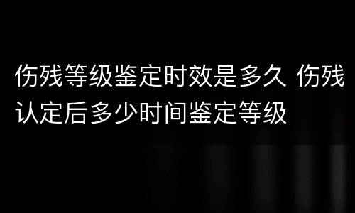 伤残等级鉴定时效是多久 伤残认定后多少时间鉴定等级