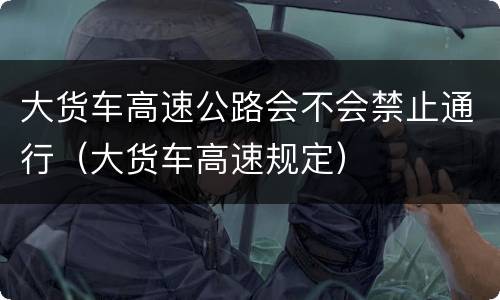 大货车高速公路会不会禁止通行（大货车高速规定）