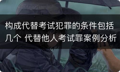 构成代替考试犯罪的条件包括几个 代替他人考试罪案例分析