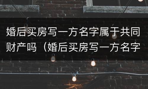 婚后买房写一方名字属于共同财产吗（婚后买房写一方名字属于共同财产吗2023）