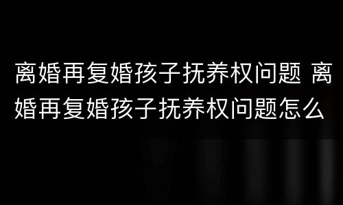 离婚再复婚孩子抚养权问题 离婚再复婚孩子抚养权问题怎么解决