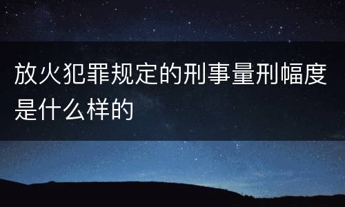 放火犯罪规定的刑事量刑幅度是什么样的