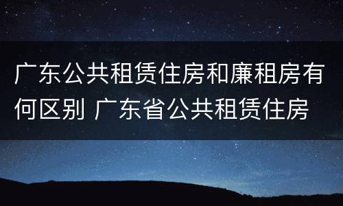广东公共租赁住房和廉租房有何区别 广东省公共租赁住房