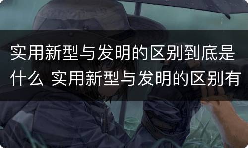 实用新型与发明的区别到底是什么 实用新型与发明的区别有哪些