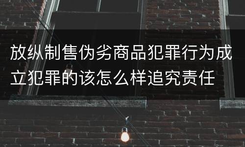 放纵制售伪劣商品犯罪行为成立犯罪的该怎么样追究责任