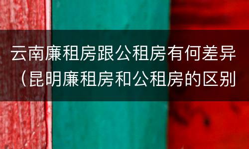 云南廉租房跟公租房有何差异（昆明廉租房和公租房的区别）