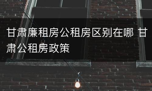 甘肃廉租房公租房区别在哪 甘肃公租房政策