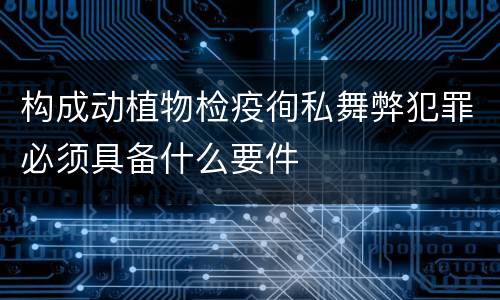 构成动植物检疫徇私舞弊犯罪必须具备什么要件