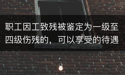 职工因工致残被鉴定为一级至四级伤残的，可以享受的待遇具体有哪些