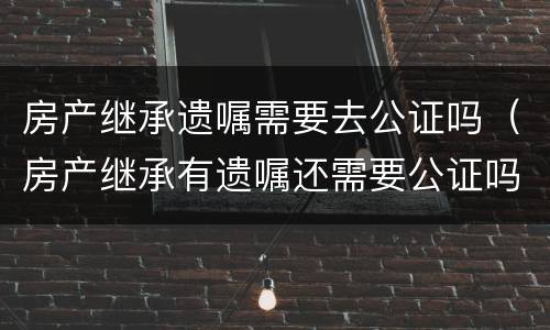 房产继承遗嘱需要去公证吗（房产继承有遗嘱还需要公证吗?有遗嘱就能顺利继承吗）