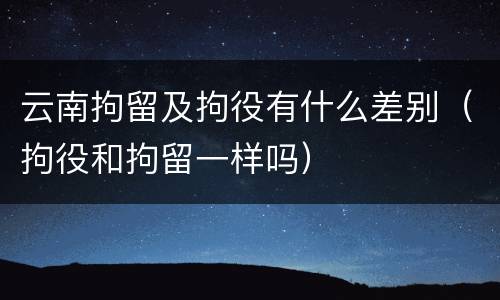 云南拘留及拘役有什么差别（拘役和拘留一样吗）
