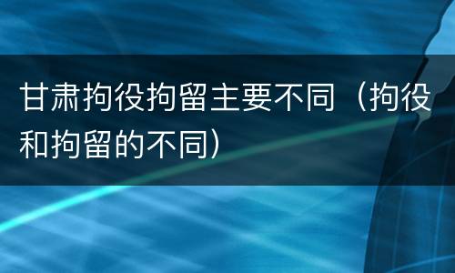 甘肃拘役拘留主要不同（拘役和拘留的不同）