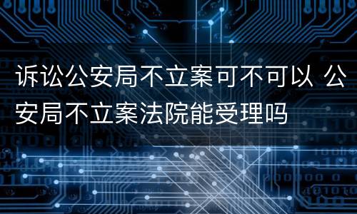 诉讼公安局不立案可不可以 公安局不立案法院能受理吗
