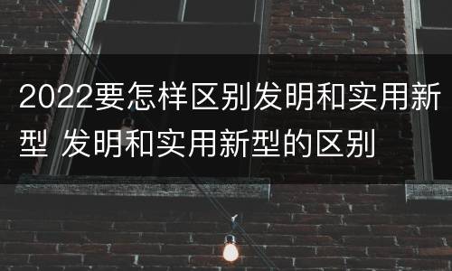 2022要怎样区别发明和实用新型 发明和实用新型的区别