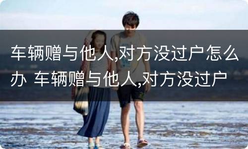 车辆赠与他人,对方没过户怎么办 车辆赠与他人,对方没过户怎么办手续